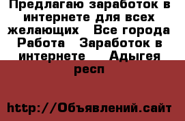 Предлагаю,заработок в интернете для всех желающих - Все города Работа » Заработок в интернете   . Адыгея респ.